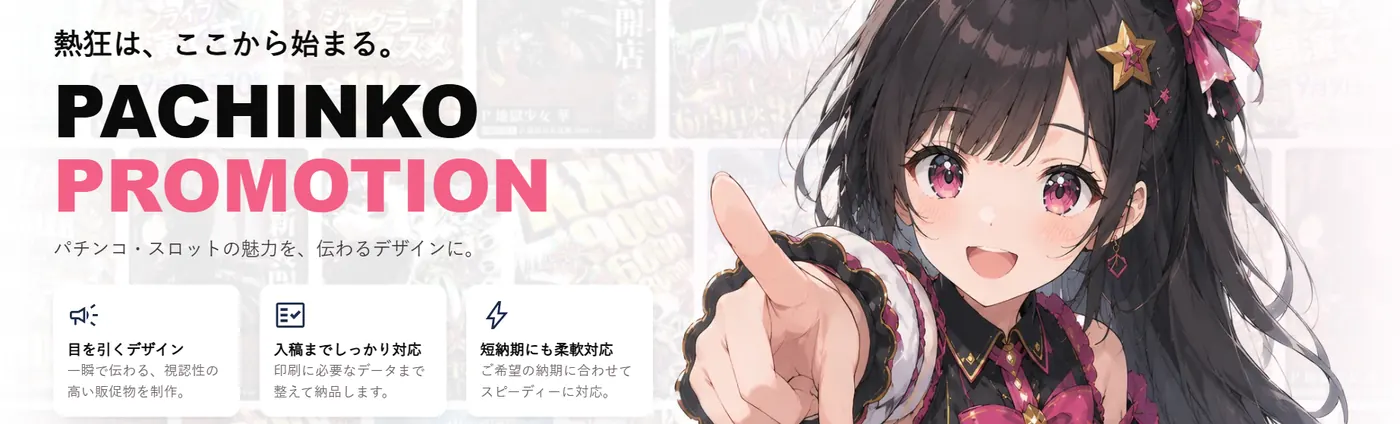 熱狂は、ここから始まる。PACHINKO PROMOTION ─ パチンコ・スロットの魅力を、伝わるデザインに。目を引くデザイン／入稿までしっかり対応／短納期にも柔軟対応
